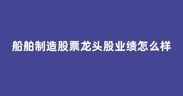 船舶制造股票龙头股业绩怎么样(船舶制造龙头上市公司)_https://www.brunchezvous.com_自驾游_第1张