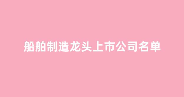 船舶制造龙头上市公司名单(船舶制造龙头上市公司名单最新)_https://www.brunchezvous.com_旅游攻略_第1张