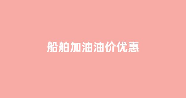 船舶加油油价优惠_船舶加油油价优惠多少