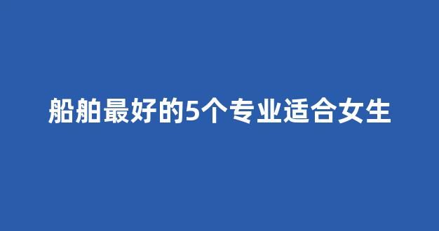 船舶最好的5个专业适合女生_https://www.hn-life.com_上交所_第1张