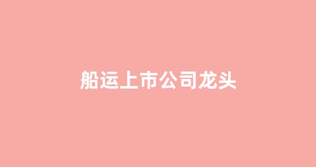 船运上市公司龙头(船舶制造上市公司龙头)_https://www.hhem8.com_上交所_第1张