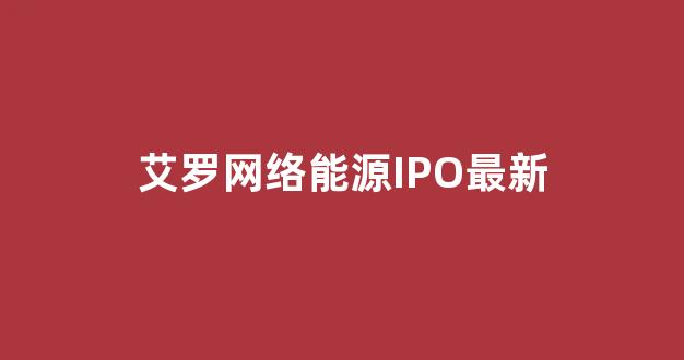 艾罗网络能源IPO最新(浙江艾罗网络能源招聘)_https://www.dongshengweixin.com_深交所_第1张