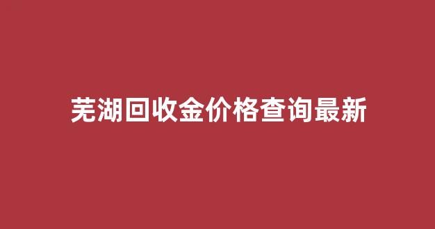 芜湖回收金价格查询最新_芜湖回收黄金价格