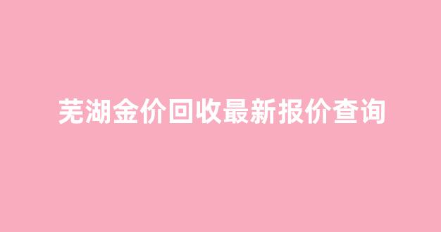 芜湖金价回收最新报价查询_芜湖黄金今天回收多少钱一克今日查询