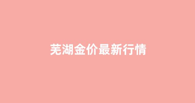 芜湖金价最新行情_芜湖金子回收价今日价格