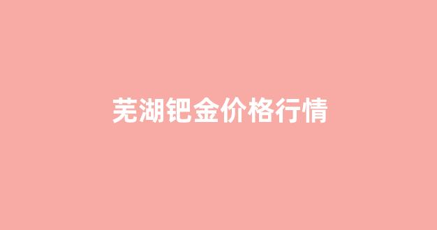 芜湖钯金价格行情_钯金市场价格