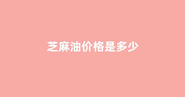 芝麻油价格最新行情2021_芝麻油价格是多少