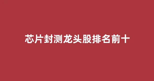 芯片封测龙头股排名前十(纳米芯片龙头股排名前十)_https://www.jumanxin.com_北交所_第1张