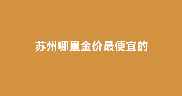 苏州哪里金价最便宜的_苏州哪里买金器比较好