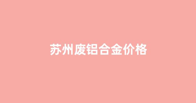 苏州废铝合金价格最新行情_苏州废铝合金价格