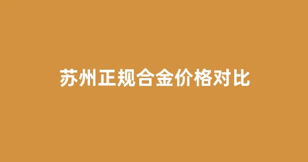 苏州合金置业有限公司_苏州正规合金价格对比