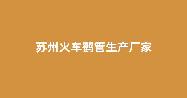 苏州火车鹤管生产厂家(苏州火车鹤管生产厂家地址)(1)