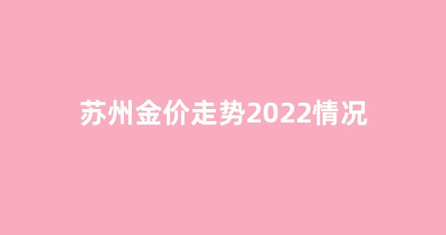 苏州金价走势2022情况_苏州金价今天什么价格