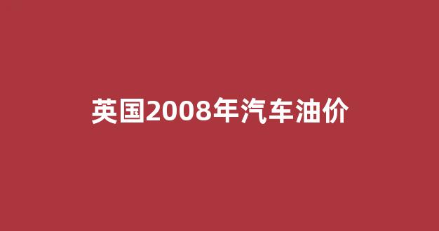 英国2008年汽车油价_英国2008年汽车油价多少