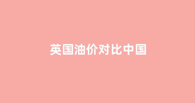 英国油价贵吗_英国油价对比中国