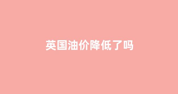 英国油价和中国油价_英国油价降低了吗
