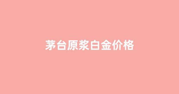 茅台原浆白金价格_茅台酒白金原浆53度价格多少钱一瓶