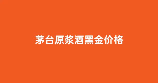 茅台原浆酒黑金价格_茅台原浆52度15年黑金