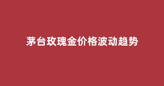 茅台玫瑰金价格波动趋势_茅台玫瑰金价格波动趋势分析