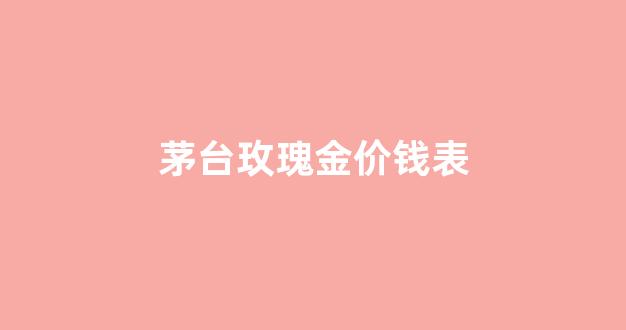 茅台玫瑰金价钱表_贵州茅台酒玫瑰金价格