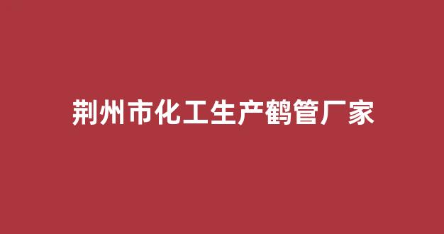 荆州市化工生产鹤管厂家(荆州市化工生产鹤管厂家地址)(1)