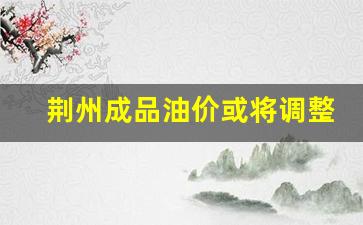 荆州市加油站油价-荆州成品油价或将调整