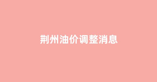 荆州油价调整消息_荆州今日油价查询