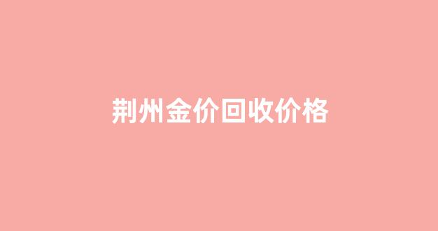 荆州金价回收价格_荆州金价查询