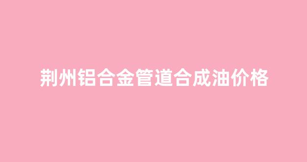 铝合金钢管价格最新行情_荆州铝合金管道合成油价格