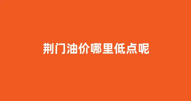 荆门油价哪里低点呢_荆门油价调整最新消息
