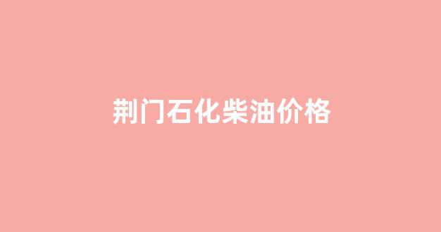 荆门石化柴油价格_荆门柴油价格多少