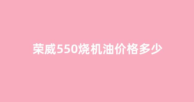 荣威550烧机油价格多少_荣威550烧油要多少钱一公里