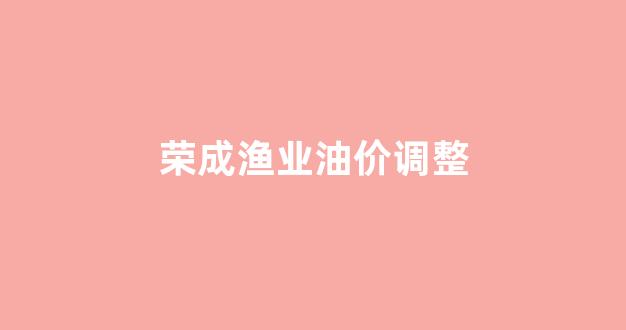 荣成渔业油价调整通知_荣成渔业油价调整