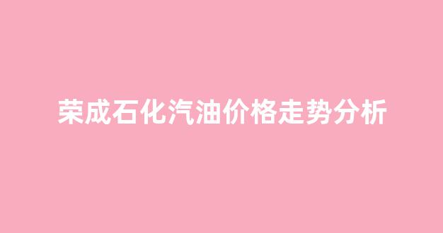荣成石化汽油价格走势分析_荣成汽油价格调整最新消息