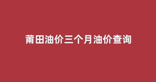莆田油价三个月油价查询_莆田油价三个月油价查询