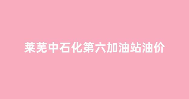 莱芜中石化第六加油站油价_莱芜中石化第六加油站油价查询