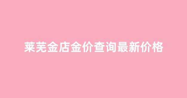 莱芜金店金价查询最新价格_莱芜金店最新招聘信息