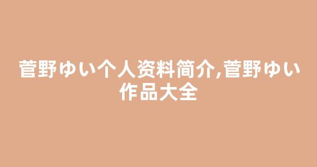 菅野ゆい个人资料简介,菅野ゆい作品大全