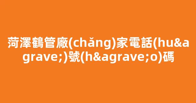菏澤鶴管廠(chǎng)家電話(huà)號(hào)碼(菏澤鶴福食品廠(chǎng)老板)(1)