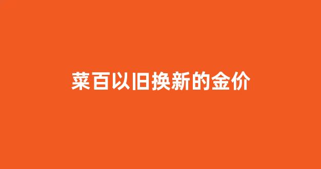 菜百以旧换新金价按多少算_菜百以旧换新的金价