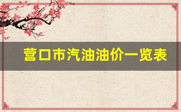 营口市汽油油价一览表-营口汽油多少钱一升