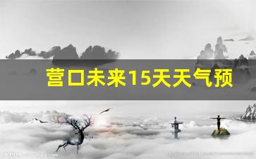 营口未来15天天气预报_营口未来15天天气预报情况
