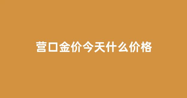 营口金价今天什么价格_辽宁营口今日黄金价格