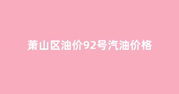 萧山今日油价92汽油_萧山区油价92号汽油价格