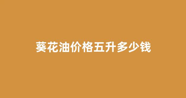 葵花油价格五升多少钱一斤_葵花油价格五升多少钱