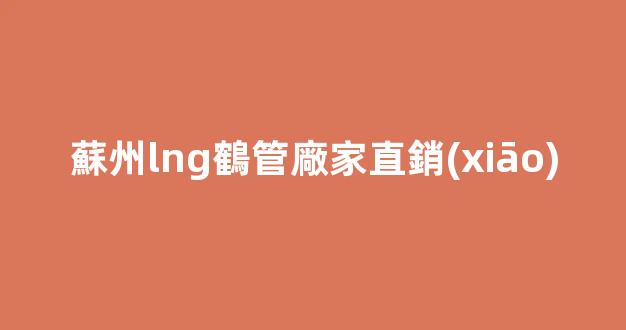 蘇州lng鶴管廠家直銷(xiāo)(蘇州lng主場(chǎng)地址)(1)