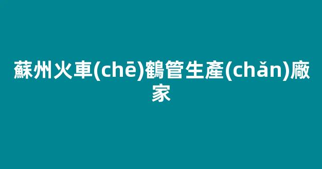蘇州火車(chē)鶴管生產(chǎn)廠家(蘇州火車(chē)鶴管生產(chǎn)廠家地址)(1)