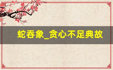 蛇吞象_贪心不足典故,蛇吞象_贪心不足故事,蛇吞象_贪心不足是什么意思-第1张图片-我的生活随想