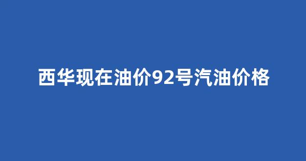 西华现在油价92号汽油价格_西华县液化气站电话号码