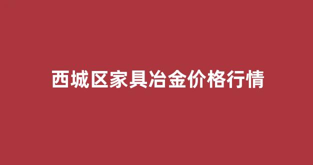 西城区家具冶金价格行情_北京西城区家具市场